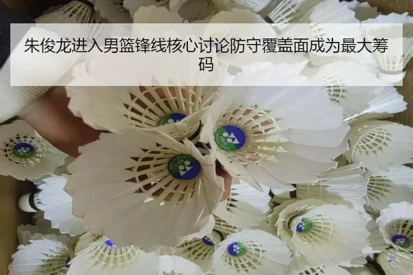 朱俊龙进入男篮锋线核心讨论防守覆盖面成为最大筹码 - beibo
